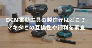 DCM電動工具の製造元はどこ？マキタとの互換性や評判を調査